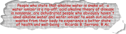 People who state that alkaline water is snake oil; 
a water ionizer is a rip-off; acid alkaline theory of disease is nonsense, are dehydrated people who obviously haven't used alkaline water and water ionizer to wash out acidic wastes from their body to experience a better state of health and well-being -- Ricardo B. Serrano, R.Ac.
